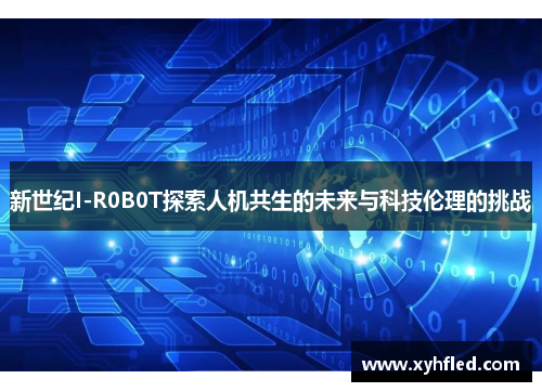 新世纪I-R0B0T探索人机共生的未来与科技伦理的挑战 新世纪I-R0B0T探索人机共生的未来与科技伦理的挑战