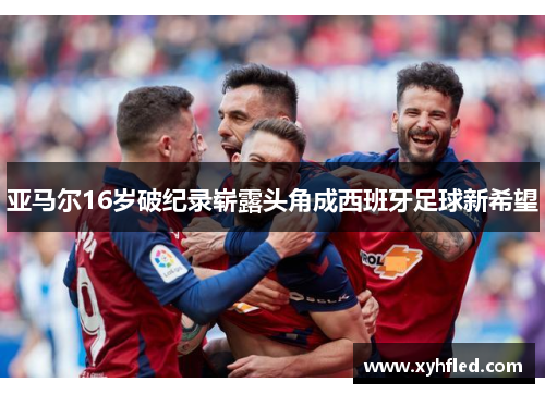 亚马尔16岁破纪录崭露头角成西班牙足球新希望 亚马尔16岁破纪录崭露头角成西班牙足球新希望