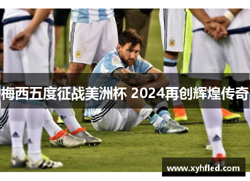 梅西五度征战美洲杯 2024再创辉煌传奇 梅西五度征战美洲杯 2024再创辉煌传奇