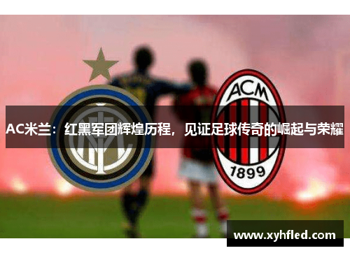 AC米兰：红黑军团辉煌历程，见证足球传奇的崛起与荣耀