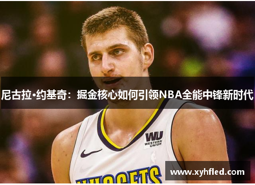 尼古拉·约基奇:掘金核心如何引领NBA全能中锋新时代 尼古拉·约基奇:掘金核心如何引领NBA全能中锋新时代