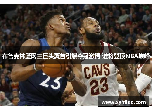 布鲁克林篮网三巨头聚首引爆夺冠激情 谁将登顶NBA巅峰 布鲁克林篮网三巨头聚首引爆夺冠激情 谁将登顶NBA巅峰