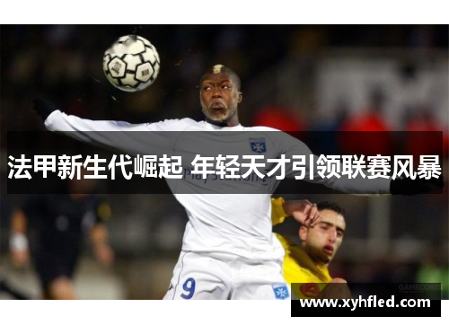法甲新生代崛起 年轻天才引领联赛风暴 法甲新生代崛起 年轻天才引领联赛风暴